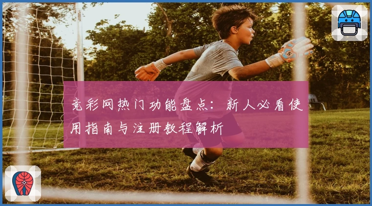 竞彩网热门功能盘点:新人必看使用指南与注册教程解析