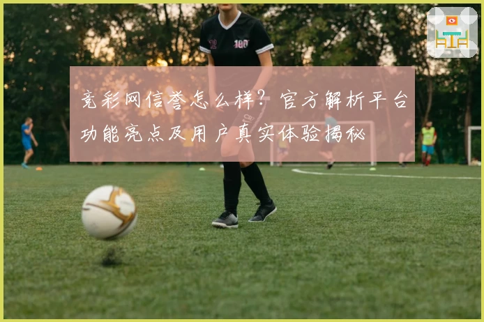 竞彩网信誉怎么样?官方解析平台功能亮点及用户真实体验揭秘