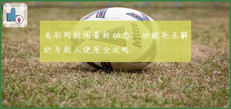 竞彩网新闻最新动态：功能亮点解析与新人使用全攻略
