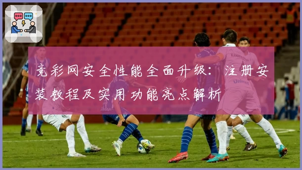 竞彩网安全性能全面升级：注册安装教程及实用功能亮点解析