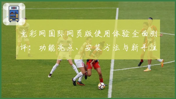 竞彩网国际网页版使用体验全面测评:功能亮点、安装方法与新手注册教程