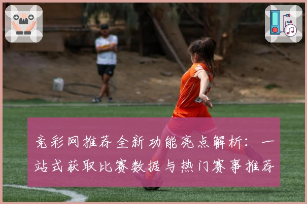 竞彩网推荐全新功能亮点解析：一站式获取比赛数据与热门赛事推荐技巧