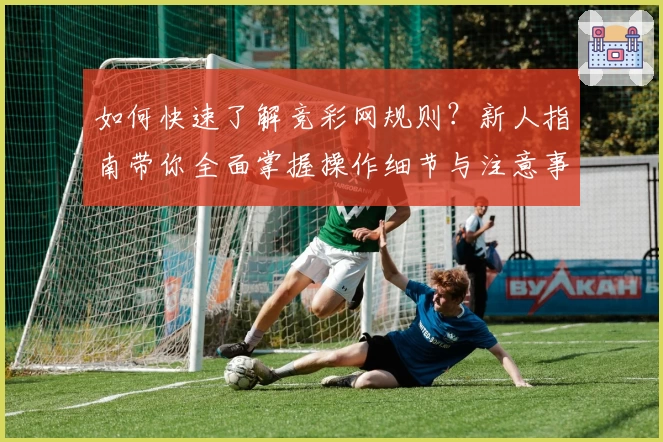 如何快速了解竞彩网规则？新人指南带你全面掌握操作细节与注意事项