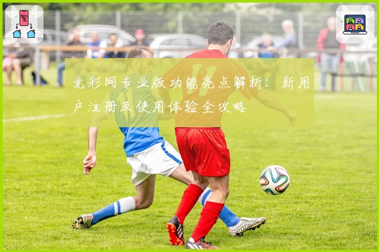 竞彩网专业版功能亮点解析：新用户注册及使用体验全攻略
