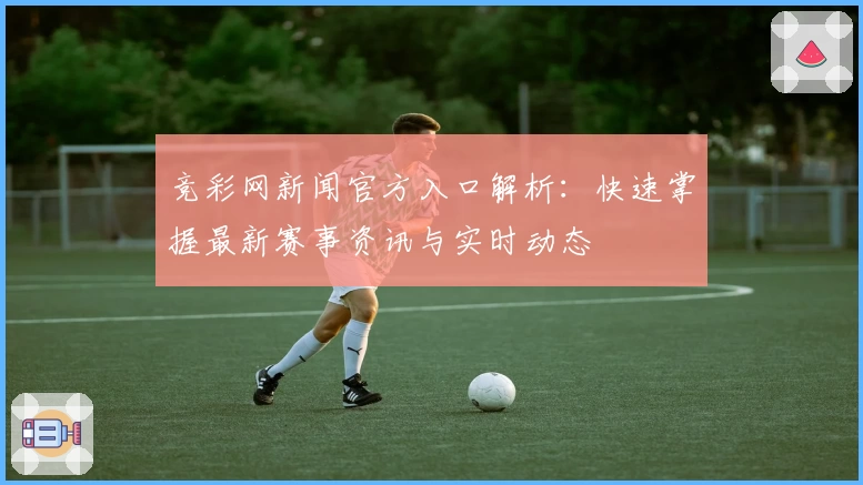 竞彩网新闻官方入口解析：快速掌握最新赛事资讯与实时动态