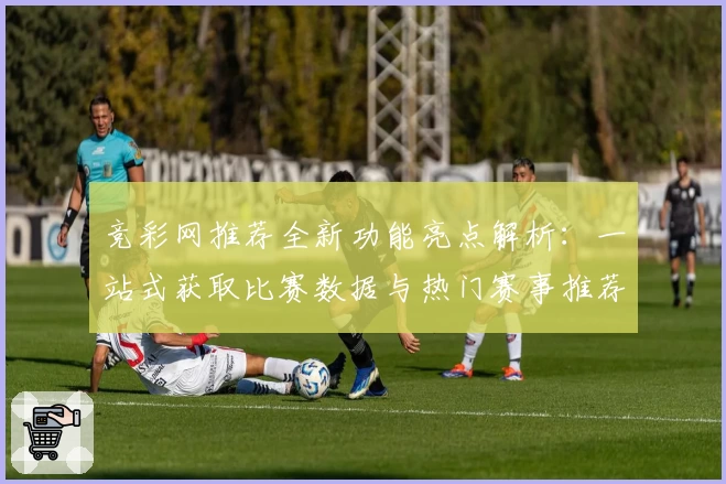 竞彩网推荐全新功能亮点解析：一站式获取比赛数据与热门赛事推荐技巧