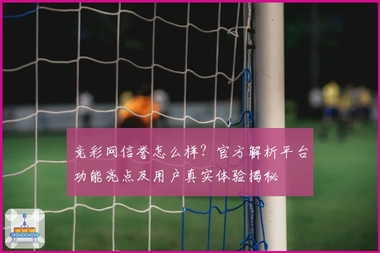 竞彩网信誉怎么样？官方解析平台功能亮点及用户真实体验揭秘