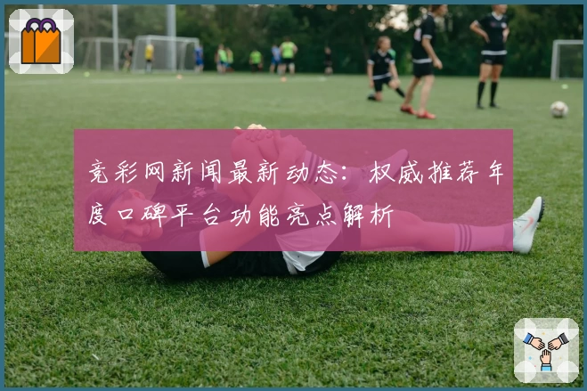 竞彩网新闻最新动态：权威推荐年度口碑平台功能亮点解析